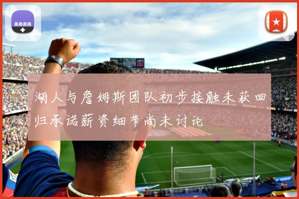 湖人与詹姆斯团队初步接触未获回归承诺薪资细节尚未讨论