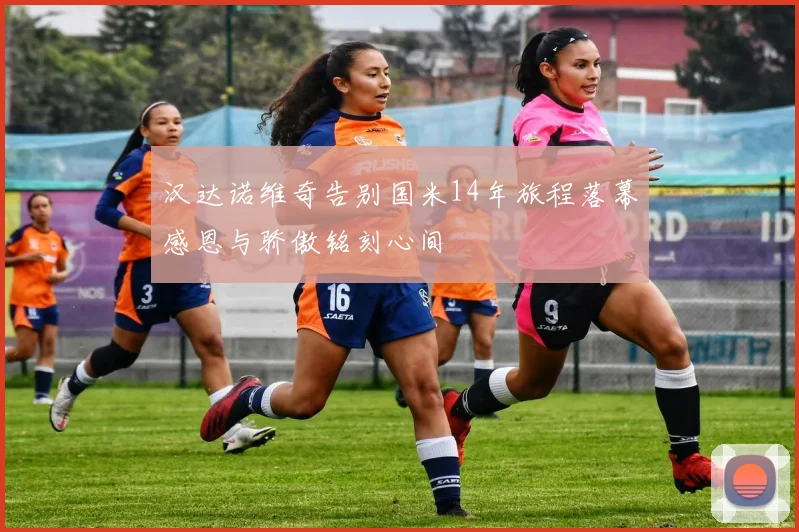汉达诺维奇告别国米14年旅程落幕感恩与骄傲铭刻心间