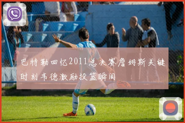 巴特勒回忆2011总决赛詹姆斯关键时刻韦德激励投篮瞬间