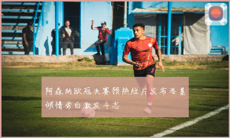 阿森纳欧冠决赛预热短片发布洛基倾情旁白激发斗志