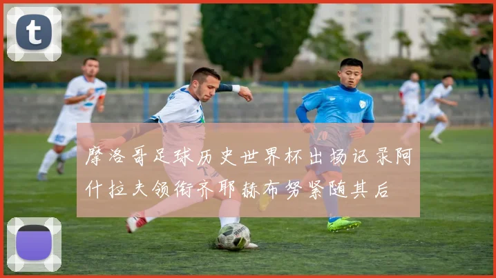 摩洛哥足球历史世界杯出场记录阿什拉夫领衔齐耶赫布努紧随其后