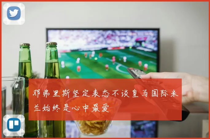 邓弗里斯坚定表态不谈皇马国际米兰始终是心中最爱