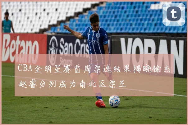CBA全明星赛首周票选结果揭晓徐杰赵睿分别成为南北区票王