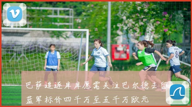 巴萨追逐库库愿需关注巴尔德去留蓝军标价四千万至五千万欧元