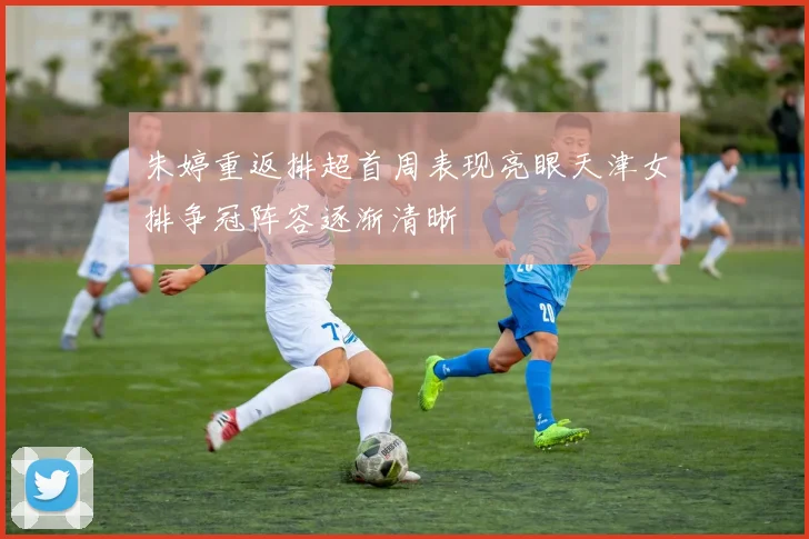 朱婷重返排超首周表现亮眼天津女排争冠阵容逐渐清晰