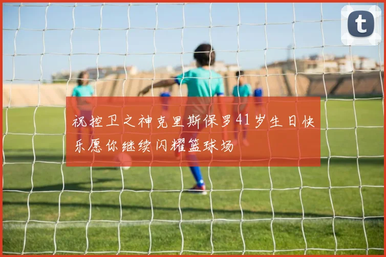 祝控卫之神克里斯保罗41岁生日快乐愿你继续闪耀篮球场