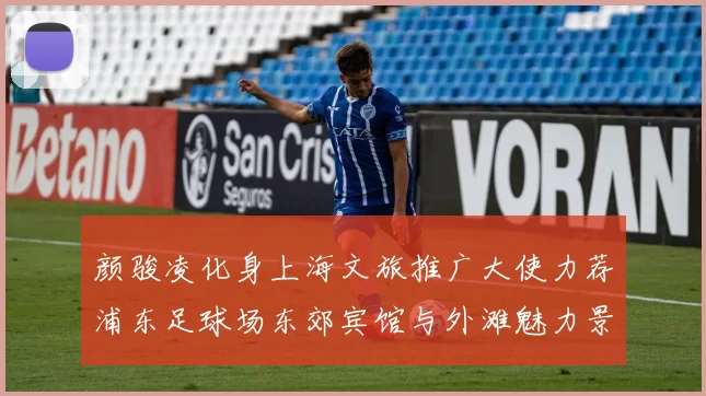 颜骏凌化身上海文旅推广大使力荐浦东足球场东郊宾馆与外滩魅力景点