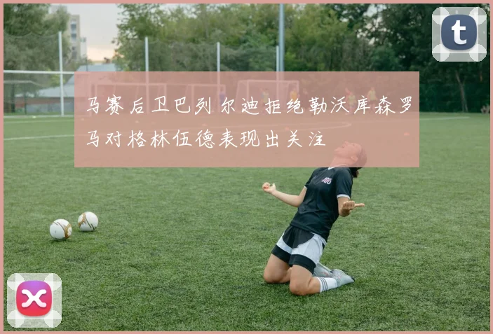 马赛后卫巴列尔迪拒绝勒沃库森罗马对格林伍德表现出关注