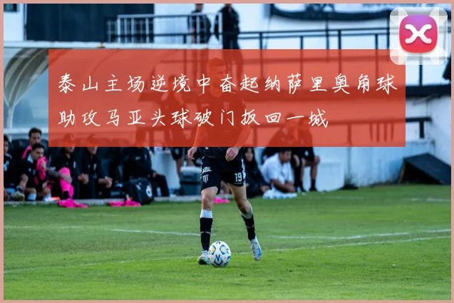 泰山主场逆境中奋起纳萨里奥角球助攻马亚头球破门扳回一城