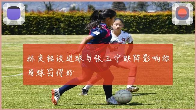 林良铭谈进球与张玉宁缺阵影响称角球罚得好