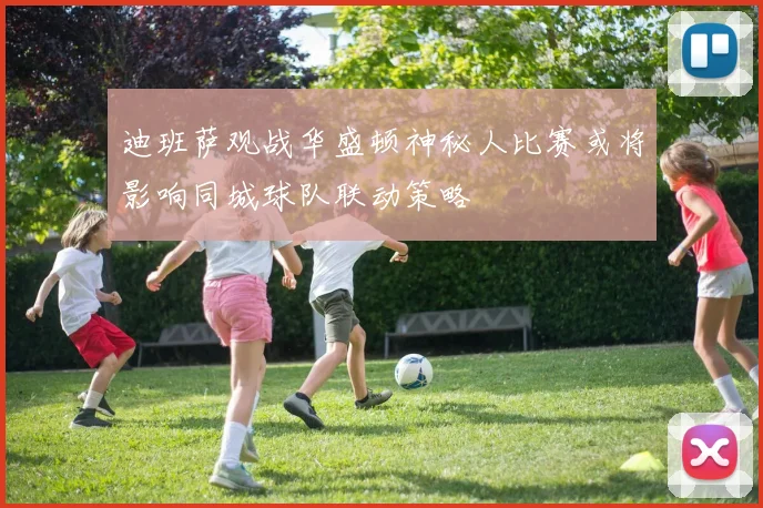 迪班萨观战华盛顿神秘人比赛或将影响同城球队联动策略