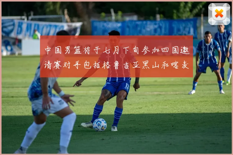 中国男篮将于七月下旬参加四国邀请赛对手包括格鲁吉亚黑山和喀麦隆