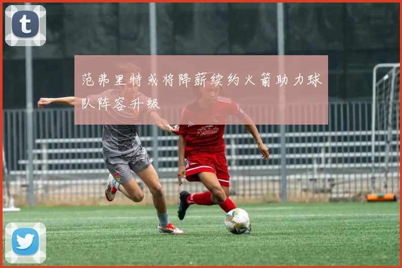 范弗里特或将降薪续约火箭助力球队阵容升级
