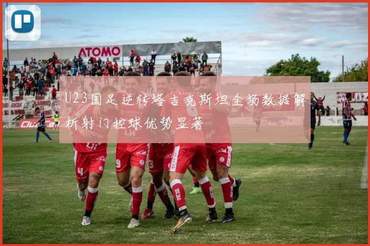U23国足逆转塔吉克斯坦全场数据解析射门控球优势显著