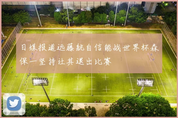 日媒报道远藤航自信能战世界杯森保一坚持让其退出比赛