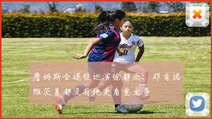 詹姆斯会退役巡演徐静雨：邓肯诺维茨基都没有他更看重竞争
