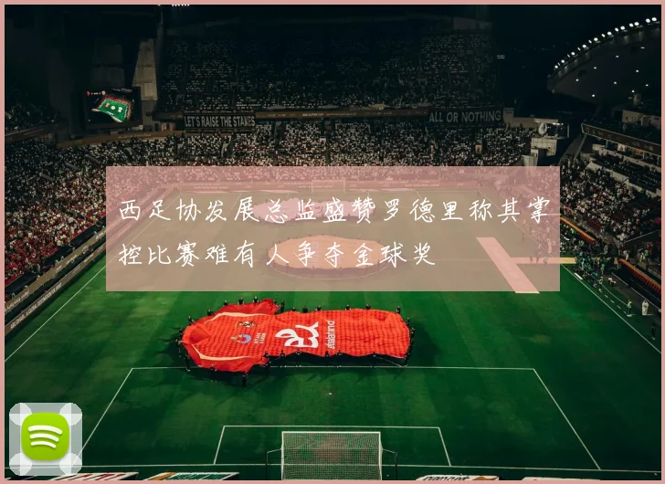 西足协发展总监盛赞罗德里称其掌控比赛难有人争夺金球奖